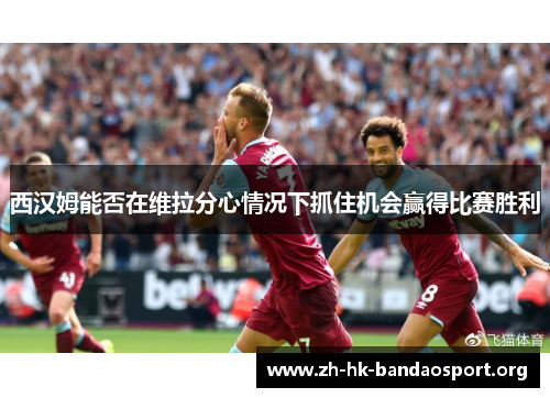 西汉姆能否在维拉分心情况下抓住机会赢得比赛胜利