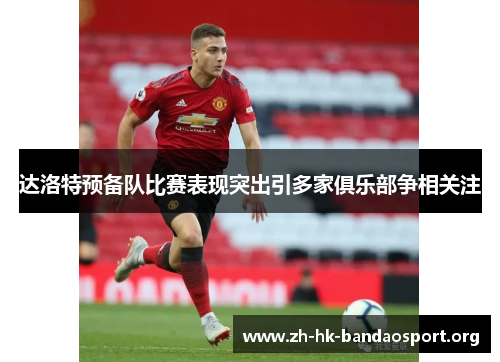 达洛特预备队比赛表现突出引多家俱乐部争相关注 达洛特预备队比赛表现突出引多家俱乐部争相关注