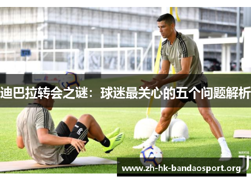 迪巴拉转会之谜：球迷最关心的五个问题解析