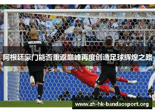 阿根廷豪门能否重返巅峰再度创造足球辉煌之路 阿根廷豪门能否重返巅峰再度创造足球辉煌之路