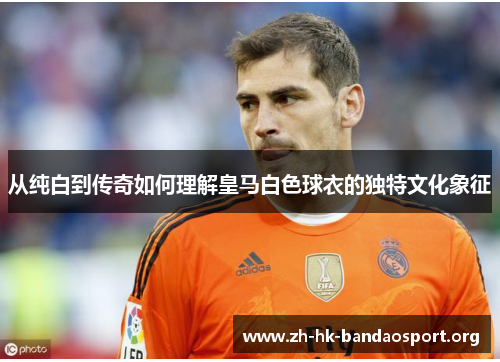 从纯白到传奇如何理解皇马白色球衣的独特文化象征 从纯白到传奇如何理解皇马白色球衣的独特文化象征