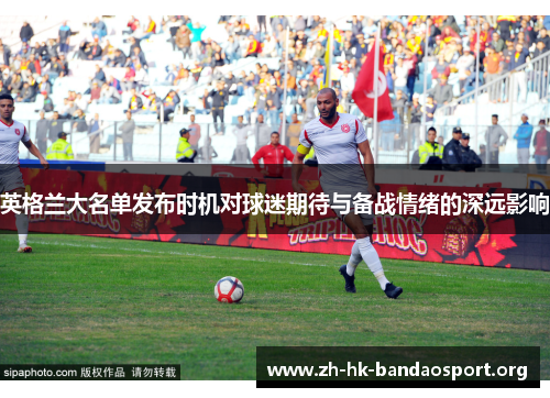 英格兰大名单发布时机对球迷期待与备战情绪的深远影响