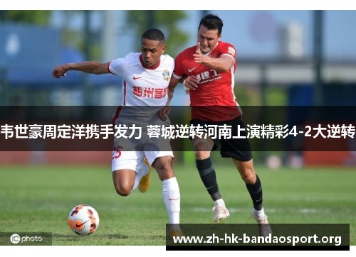 韦世豪周定洋携手发力 蓉城逆转河南上演精彩4-2大逆转