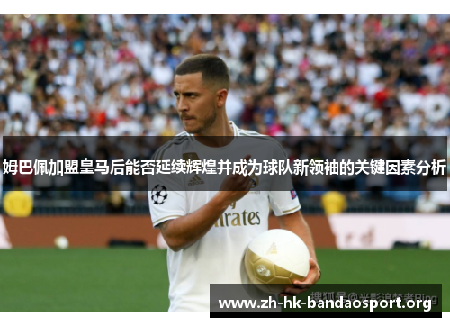 姆巴佩加盟皇马后能否延续辉煌并成为球队新领袖的关键因素分析