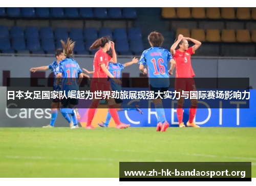 日本女足国家队崛起为世界劲旅展现强大实力与国际赛场影响力