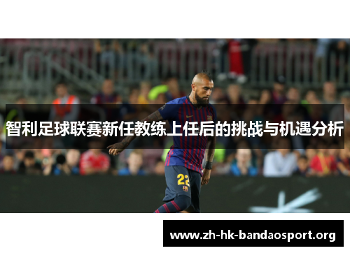 智利足球联赛新任教练上任后的挑战与机遇分析