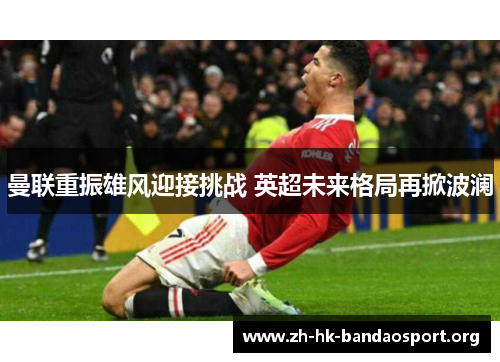 曼联重振雄风迎接挑战 英超未来格局再掀波澜